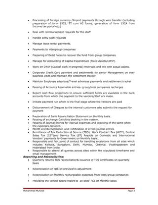 • Processing of Foreign currency /Import payments through wire transfer (including
preparation of form 15CB, TT cum A2 forms, generation of form 15CA from
Income tax portal etc.)
• Deal with reimbursement requests for the staff
• Handle petty cash requests
• Manage lease rental payments.
• Payments to intergroup companies
• Preparing of Debit notes to recover the fund from group companies
• Manage for Accounting of Capital Expenditure (Fixed Assets/CWIP).
• Work on CWIP (Capital work in progress) reversals and link with actual assets.
• Corporate Credit Card payment and settlements for senior Management on their
business visits and maintain the settlement tracker
• Maintain Employee advances/Travel advances payments and settlement tracker
• Passing of Accounts Receivable entries- group/inter companies recharges
• Report cash flow projections to ensure sufficient funds are available in the bank
accounts from which the payment to the vendors/Staff are made.
• Initiate payment run which is the final stage where the vendors are paid
• Disbursement of Cheques to the internal customers who submits the request for
payment
• Preparation of Bank Reconciliation Statement on Monthly basis.
• Passing of exchange Gain/loss booking in the system.
• Passing of Journal Entries for Accrual expenses and knocking of the same when
the expenses occurred.
• Month end Reconciliation and rectification of errors journal entries
• Remittance of Tax Deduction at Source (TDS), Work Contract Tax (WCT), Central
Sales Tax (CST)and Service Tax (ST) Payable on Domestic and International
Vendors’ payments to Government on Monthly basis.
• Responsible and first point of contact for handling escalations from all sites which
includes Kolkata, Bangalore, Delhi, Mumbai, Chennai, Visakhapatnam and
Hyderabad from India
• Responsible to attend all queries across sites within the stipulated timeframe and
email management
Reporting and Reconciliation:
• Quarterly returns TDS reconciliation& issuance of TDS certificates on quarterly
basis
• Reconciliation of TDS on provision’s adjustment
• Reconciliation on Monthly rechargeable expenses from inter/group companies
• Providing the vendor spend report to all sites’ FCs on Monthly basis
Mohammed Muheeb Page 3
 