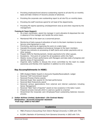 • Providing employee/travel advance outstanding reports to all site FCs on monthly
basis and take initiative of recovery process of advances.
• Providing the corporate care outstanding report to all site FCs on monthly basis.
• Providing the staff incentives spend for all head of the departments.
• Providing MI reports operating unit/department wise as and when required by the
management.
Training & Team Support:
• As a team coordinator, assist line manager in work allocation & deputised the role
in absence of line manager and handle the entire team.
• Maintained MIS of the team as a concerned person.
• Monitoring of daily queues & allocation of work to the team members to ensure
Service Level Agreement is met.
• Prioritizing, planning & organizing the work on a daily basis
• Cascade the process updates & procedural changes to the team members
• Trained new entrants on processing of staff claims and vendor payments and on
other queues.
• Prepare SOPs for Reimbursement, Vendor payments & for other queues.
• Escalations - first point of contact for all escalations within the Team
• Weekly review of team performance with Managers and take stalk of progress and
identify areas of improvement
• Organize daily huddles to discuss the errors committed by the team to create
awareness and thereby limit repetition in addition to error analysis.
Key Accomplishments in HSBC:
• SME (Subject Matter Expert) in Accounts Payable/Receivable/G. Ledger
• Received “AVP Commitment Award”
• Received Process Champ awards
• Received Super Star awards for the best performance
• Received Best Productivity award
• Received various appreciations from external and internal customers including
Senior Management
• Received “Best Team of Quarter” award on two occasions in the lasts 3 years
• Prepared process manuals which is used as a guide to a layman
• Streamlined the Corporate card /Employee/Travel outstanding balances recovery
process.
2) Indian Airlines Limited, Hyderabad –(On Contract Basis)
Designation– Accounts/Computer Assistant
From Aug’ 2006 to Feb’2007
• MBA (Finance & Accounting) from Sikkim Manipal University in 2009 with 73%
• B.COM ( Bachelor of Commerce) from Osmania University in 2003 with 71%
Mohammed Muheeb Page 4
Academics
 