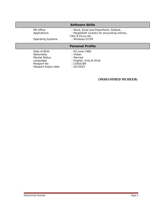 MS Office : Word, Excel and PowerPoint, Outlook.
Applications : PeopleSoft (oracle) for accounting entries,
Tally & Focus etc.
Operating Systems : Windows 07/XP
Date of Birth : 02-June-1982
Nationality : Indian
Marital Status : Married
Languages : English, Urdu & Hindi
Passport No : L5563189
Passport Expiry date : Oct’2023
(MOHAMMED MUHEEB)
Mohammed Muheeb Page 5
Personal Profile
Software Skills
 
