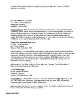 includes lighting, electrical components commercial and domestic. License in fork lift
operation and safety.
Business Account Executive
AT&T YELLOWPAGES.COM
Henderson, Nevada
April 2007- August 2007
Responsibilities: Fulfill business solution for local and nationwide business online internet
advertising needs. Initiate B2B outbound calling 80-100 daily campaign calls in purpose of
selling internet advertising. Provide information and knowledge to business owners and
managers about online presence for there business. Meet aggressive sales goals and
quotas. Schedules, organizes, and prioritizes work to meet customer and directory deadline
scheduling demands promptly, accurately, and efficiently.
Retail Sales Representative / B2B
Cingular / AT&T Wireless
Las Vegas, Nevada
October 2002-September 2005
Responsibilities: Include meeting and exceeding sales goals in phone/accessory/features
gross profit. Guiding customers through sales experience, trouble shooting, accessories and
equipment, educating customers about wireless service, outbound calling to new and
existing customers for promotions and services available. B2B add to existing service,
generate new leads and maintained good standing relationship with existing and new
businesses local and abroad.
Achievements: Top Sales ranking in Gross Adds and Features, Team Player Award,
Monthly Incentive Awards and Bonuses.
Assistant Manager
Mobile Systems Wireless
Daly City, California
January 2001-September 2002
Responsibilities: Sales Quota 650 Gross Adds, Zero Percent Shortage, Individual Quota
was 100 Gross Adds, Monitoring Sales Representatives 80 Gross Adds, Scheduling,
Inventory Control, Maintaining location appearance.
Achievements: Maintained number one location in the country for a substantial amount of
time to receive the Assistant Manager Job Title.
QUALIFICATIONS
 