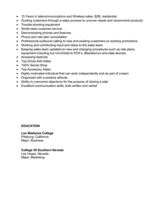 • 15 Years in telecommunications and Wireless sales, B2B, residential
• Guiding customers through a sales process to uncover needs and recommend products
• Trouble shooting equipment
• World class customer service
• Demonstrating phones and features
• Phone and rate plan consultation
• Professional outbound calling to new and existing customers on existing promotions
• Working and contributing input and ideas to the sales team
• Keeping sales team updated on new and changing procedures such as rate plans,
equipment including but not limited to PDA’s, Blackberry’s and data devices
• Accessing features
• Top Gross Add Sales
• 100% Secret Shop
• Top Accessory Sales.
• Highly motivated individual that can work independently and as part of a team
• Organized with a positive attitude
• Ability to overcome objections for the purpose of closing a sale
• Excellent communication skills, both written and verbal
EDUCATION
Los Medanos College
Pittsburg, California
Major: Business
College Of Southern Nevada
Las Vegas, Nevada
Major: Marketing
 