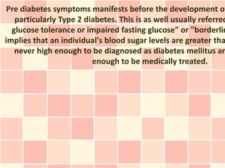 Pre diabetes symptoms manifests before the development of
   particularly Type 2 diabetes. This is as well usually referred
  glucose tolerance or impaired fasting glucose" or "borderlin
implies that an individual's blood sugar levels are greater tha
   never high enough to be diagnosed as diabetes mellitus an
                         enough to be medically treated.
 