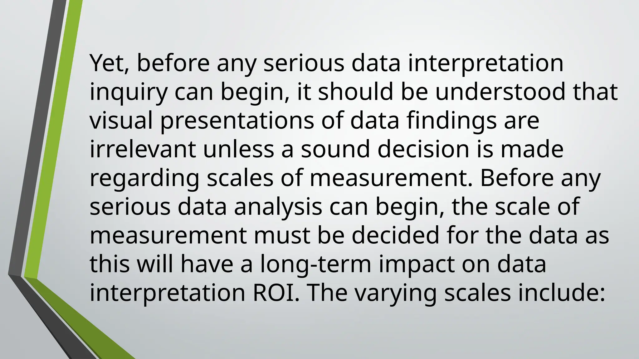 Yet, before any serious data interpretation
inquiry can begin, it should be understood that
visual presentations of data findings are
irrelevant unless a sound decision is made
regarding scales of measurement. Before any
serious data analysis can begin, the scale of
measurement must be decided for the data as
this will have a long-term impact on data
interpretation ROI. The varying scales include:
 