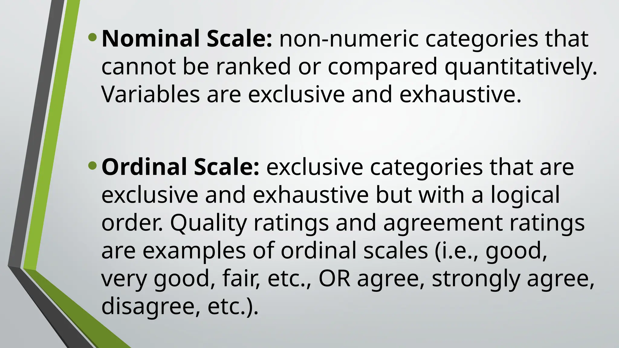 •Nominal Scale: non-numeric categories that
cannot be ranked or compared quantitatively.
Variables are exclusive and exhaustive.
•Ordinal Scale: exclusive categories that are
exclusive and exhaustive but with a logical
order. Quality ratings and agreement ratings
are examples of ordinal scales (i.e., good,
very good, fair, etc., OR agree, strongly agree,
disagree, etc.).
 