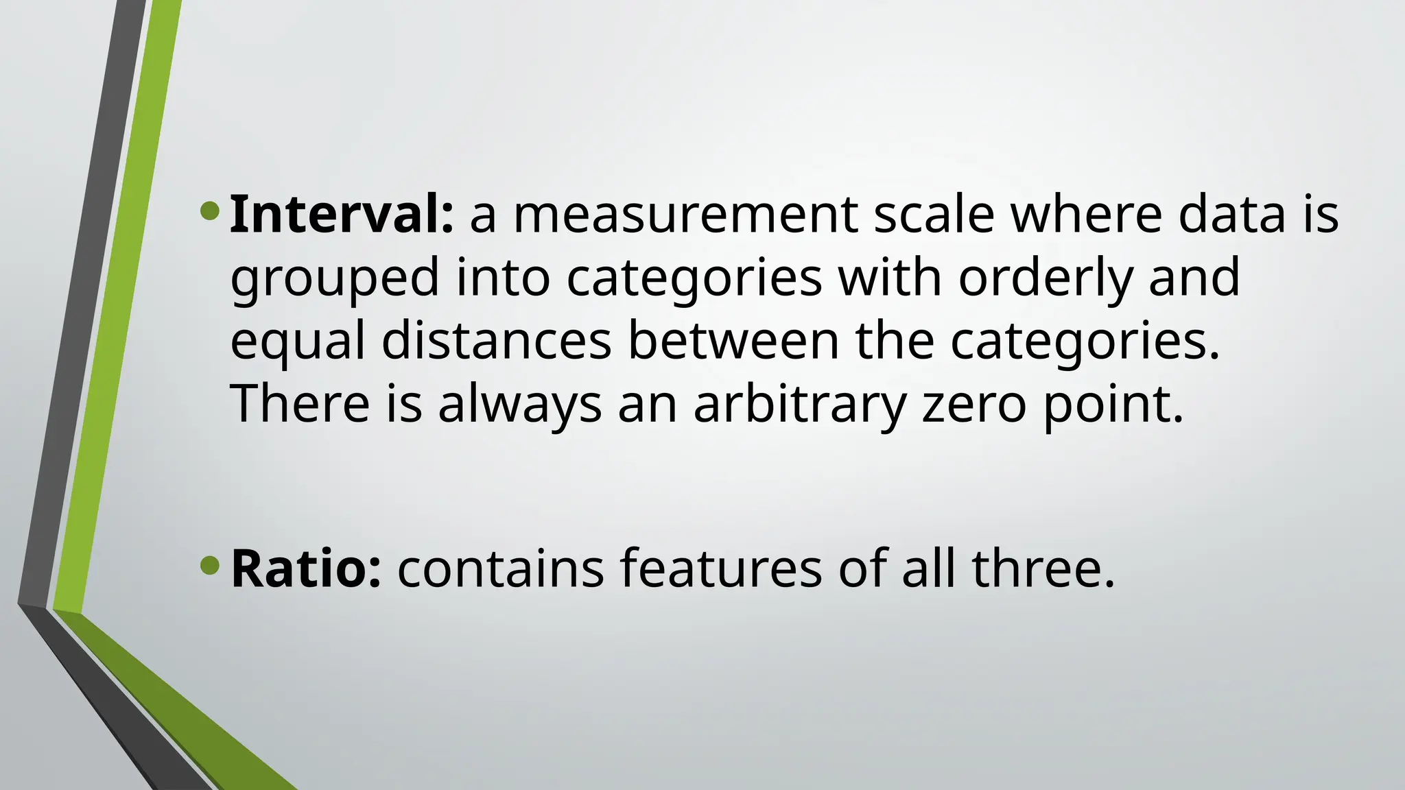 •Interval: a measurement scale where data is
grouped into categories with orderly and
equal distances between the categories.
There is always an arbitrary zero point.
•Ratio: contains features of all three.
 