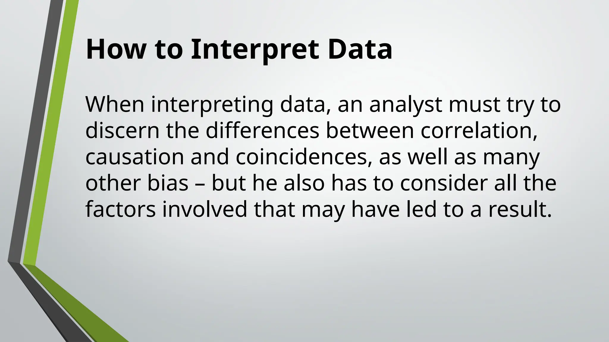 How to Interpret Data
When interpreting data, an analyst must try to
discern the differences between correlation,
causation and coincidences, as well as many
other bias – but he also has to consider all the
factors involved that may have led to a result.
 