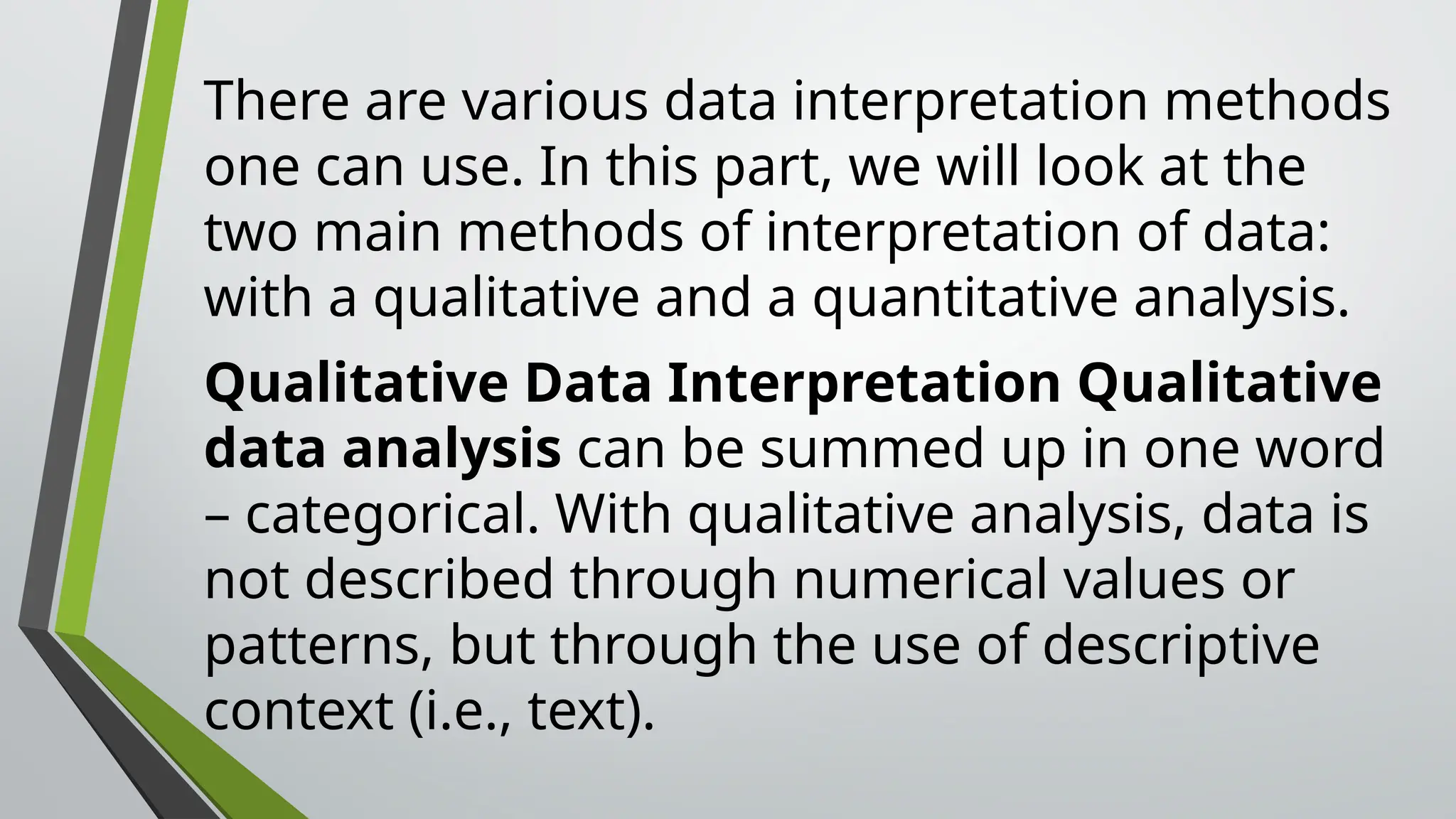 There are various data interpretation methods
one can use. In this part, we will look at the
two main methods of interpretation of data:
with a qualitative and a quantitative analysis.
Qualitative Data Interpretation Qualitative
data analysis can be summed up in one word
– categorical. With qualitative analysis, data is
not described through numerical values or
patterns, but through the use of descriptive
context (i.e., text).
 