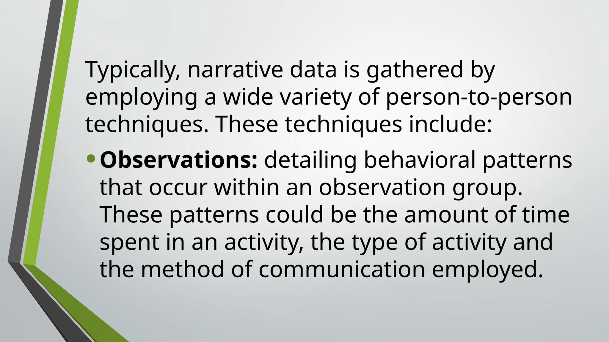 Typically, narrative data is gathered by
employing a wide variety of person-to-person
techniques. These techniques include:
•Observations: detailing behavioral patterns
that occur within an observation group.
These patterns could be the amount of time
spent in an activity, the type of activity and
the method of communication employed.
 