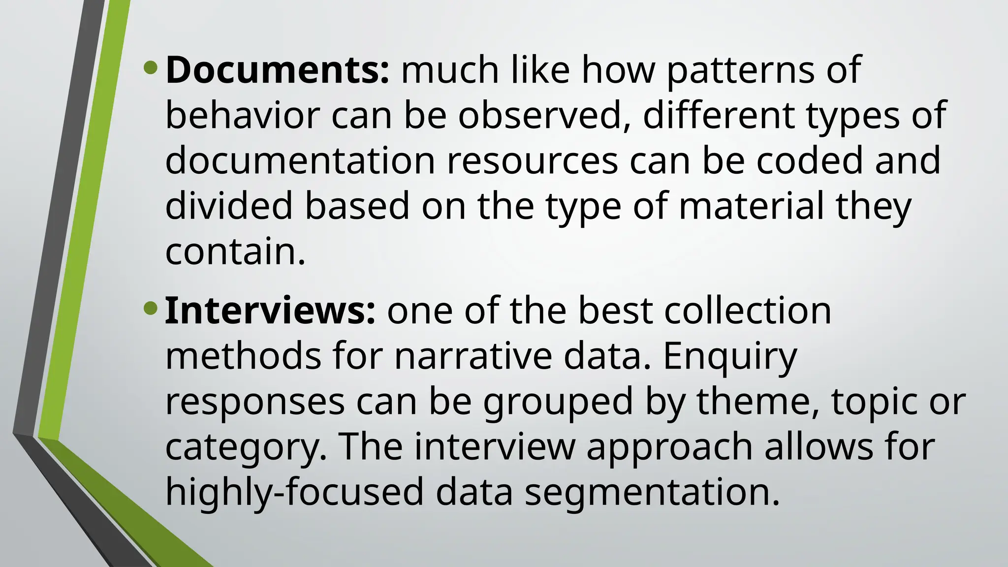 •Documents: much like how patterns of
behavior can be observed, different types of
documentation resources can be coded and
divided based on the type of material they
contain.
•Interviews: one of the best collection
methods for narrative data. Enquiry
responses can be grouped by theme, topic or
category. The interview approach allows for
highly-focused data segmentation.
 