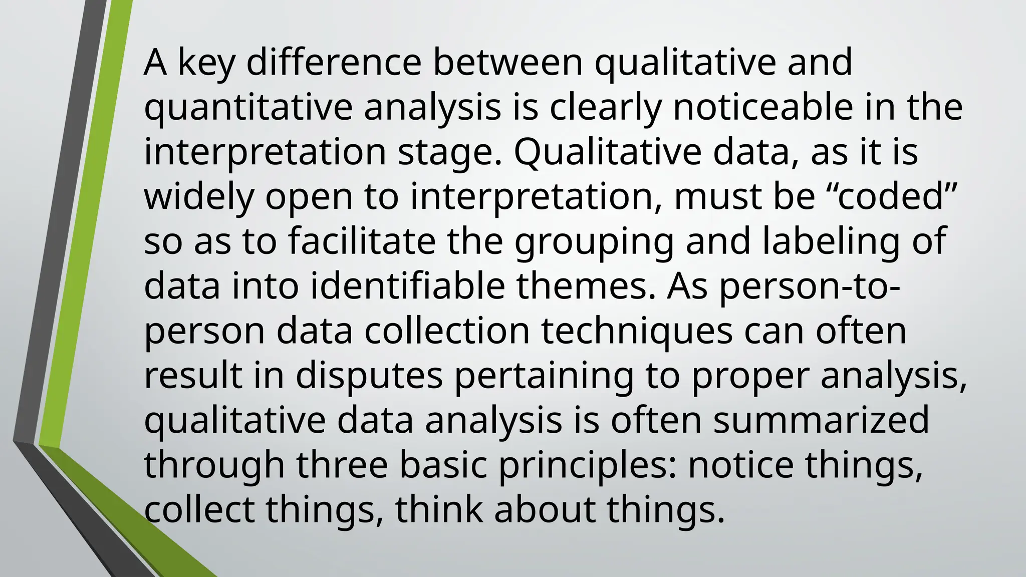 A key difference between qualitative and
quantitative analysis is clearly noticeable in the
interpretation stage. Qualitative data, as it is
widely open to interpretation, must be “coded”
so as to facilitate the grouping and labeling of
data into identifiable themes. As person-to-
person data collection techniques can often
result in disputes pertaining to proper analysis,
qualitative data analysis is often summarized
through three basic principles: notice things,
collect things, think about things.
 