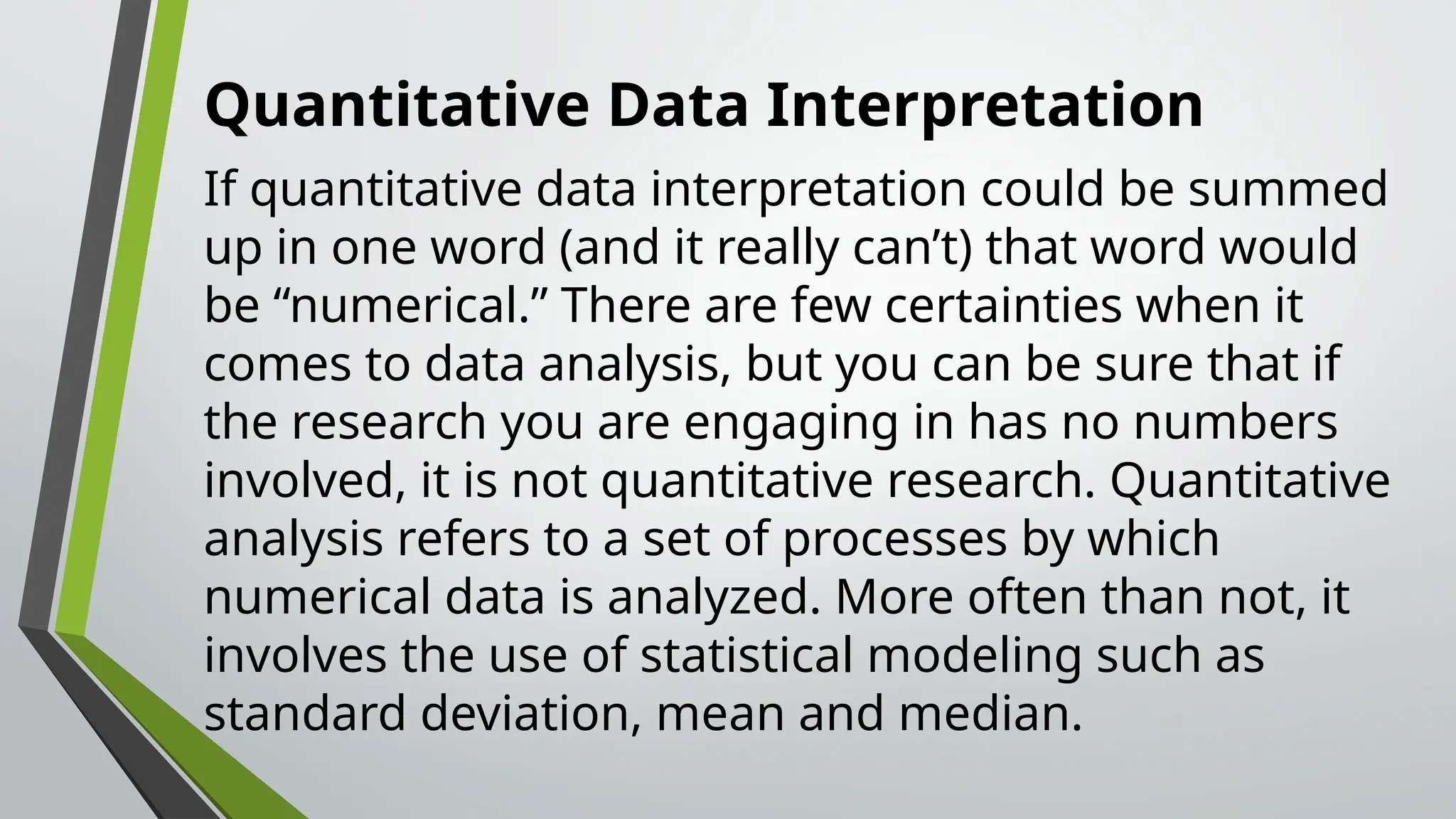 Quantitative Data Interpretation
If quantitative data interpretation could be summed
up in one word (and it really can’t) that word would
be “numerical.” There are few certainties when it
comes to data analysis, but you can be sure that if
the research you are engaging in has no numbers
involved, it is not quantitative research. Quantitative
analysis refers to a set of processes by which
numerical data is analyzed. More often than not, it
involves the use of statistical modeling such as
standard deviation, mean and median.
 