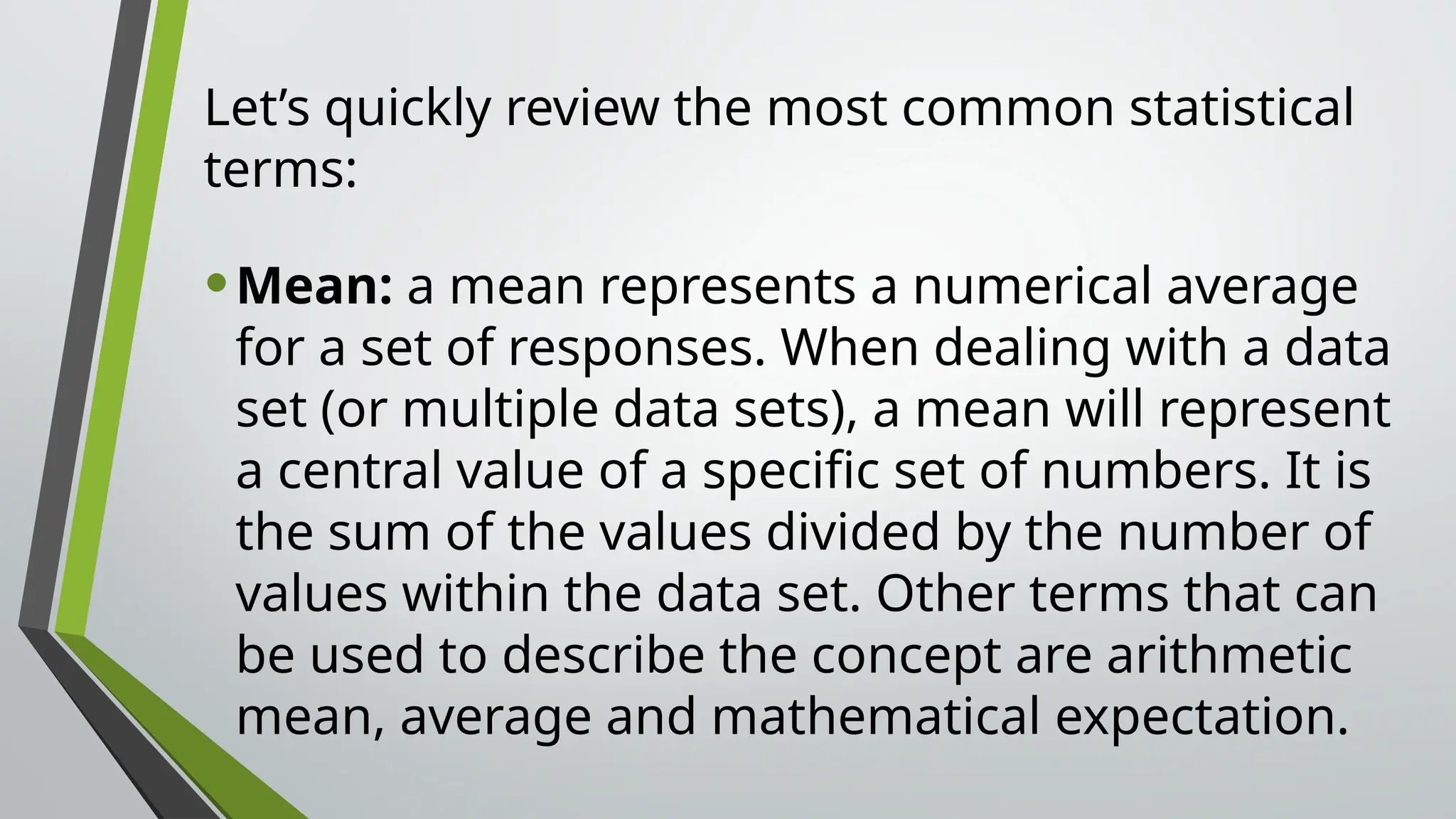 Let’s quickly review the most common statistical
terms:
•Mean: a mean represents a numerical average
for a set of responses. When dealing with a data
set (or multiple data sets), a mean will represent
a central value of a specific set of numbers. It is
the sum of the values divided by the number of
values within the data set. Other terms that can
be used to describe the concept are arithmetic
mean, average and mathematical expectation.
 