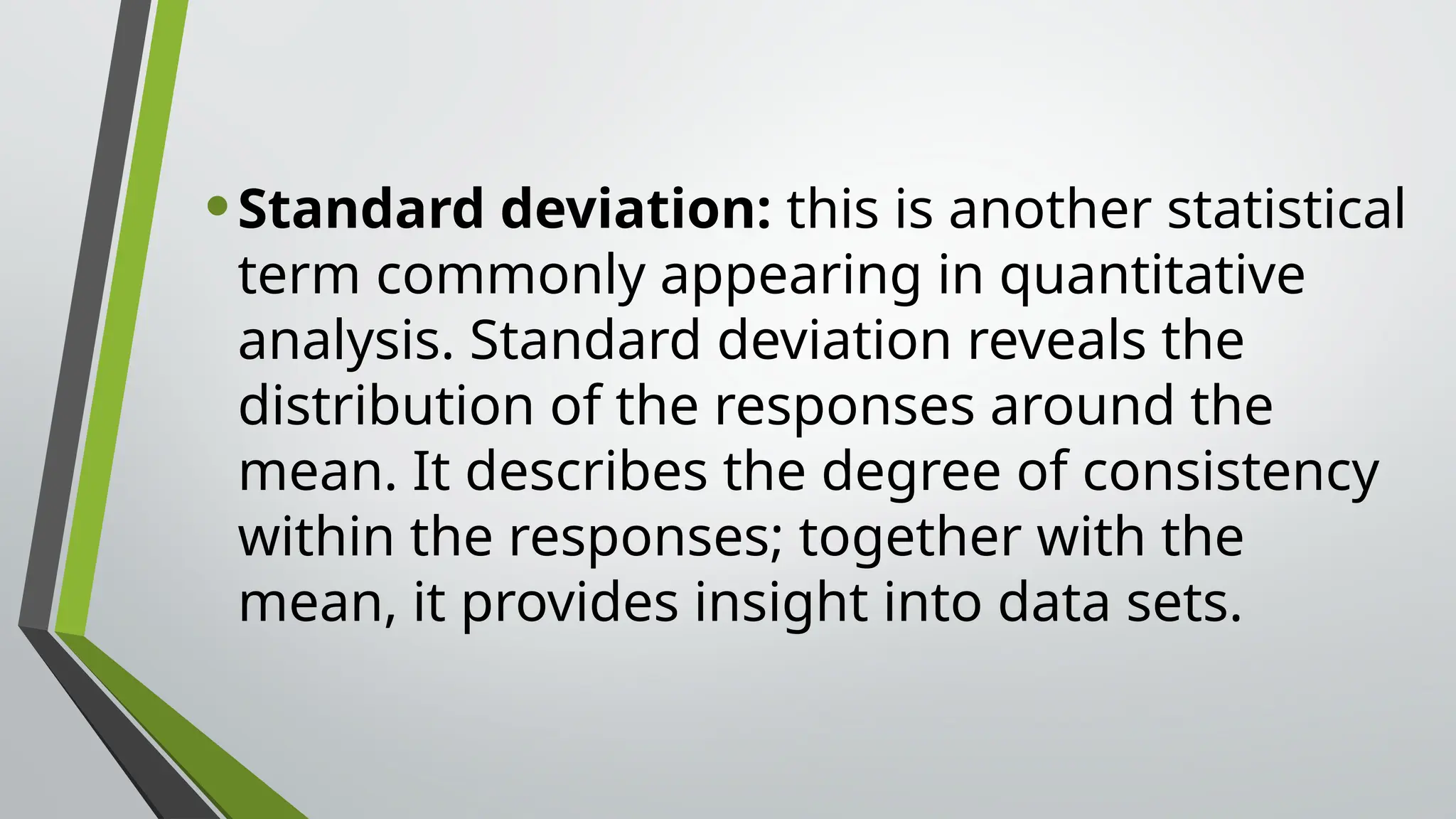 •Standard deviation: this is another statistical
term commonly appearing in quantitative
analysis. Standard deviation reveals the
distribution of the responses around the
mean. It describes the degree of consistency
within the responses; together with the
mean, it provides insight into data sets.
 