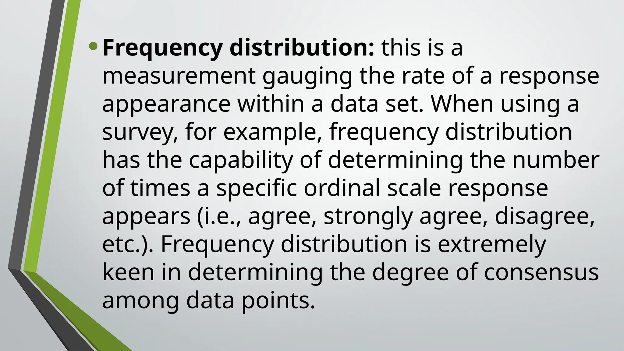 •Frequency distribution: this is a
measurement gauging the rate of a response
appearance within a data set. When using a
survey, for example, frequency distribution
has the capability of determining the number
of times a specific ordinal scale response
appears (i.e., agree, strongly agree, disagree,
etc.). Frequency distribution is extremely
keen in determining the degree of consensus
among data points.
 