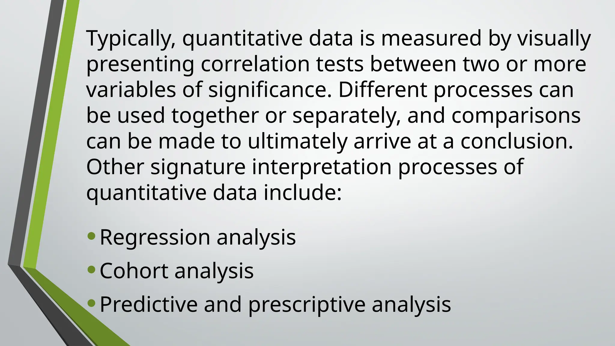 Typically, quantitative data is measured by visually
presenting correlation tests between two or more
variables of significance. Different processes can
be used together or separately, and comparisons
can be made to ultimately arrive at a conclusion.
Other signature interpretation processes of
quantitative data include:
•Regression analysis
•Cohort analysis
•Predictive and prescriptive analysis
 