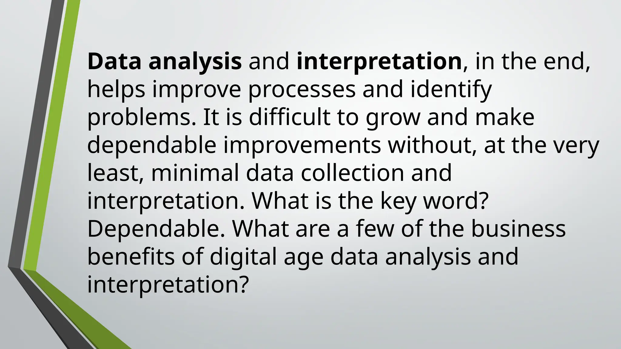 Data analysis and interpretation, in the end,
helps improve processes and identify
problems. It is difficult to grow and make
dependable improvements without, at the very
least, minimal data collection and
interpretation. What is the key word?
Dependable. What are a few of the business
benefits of digital age data analysis and
interpretation?
 