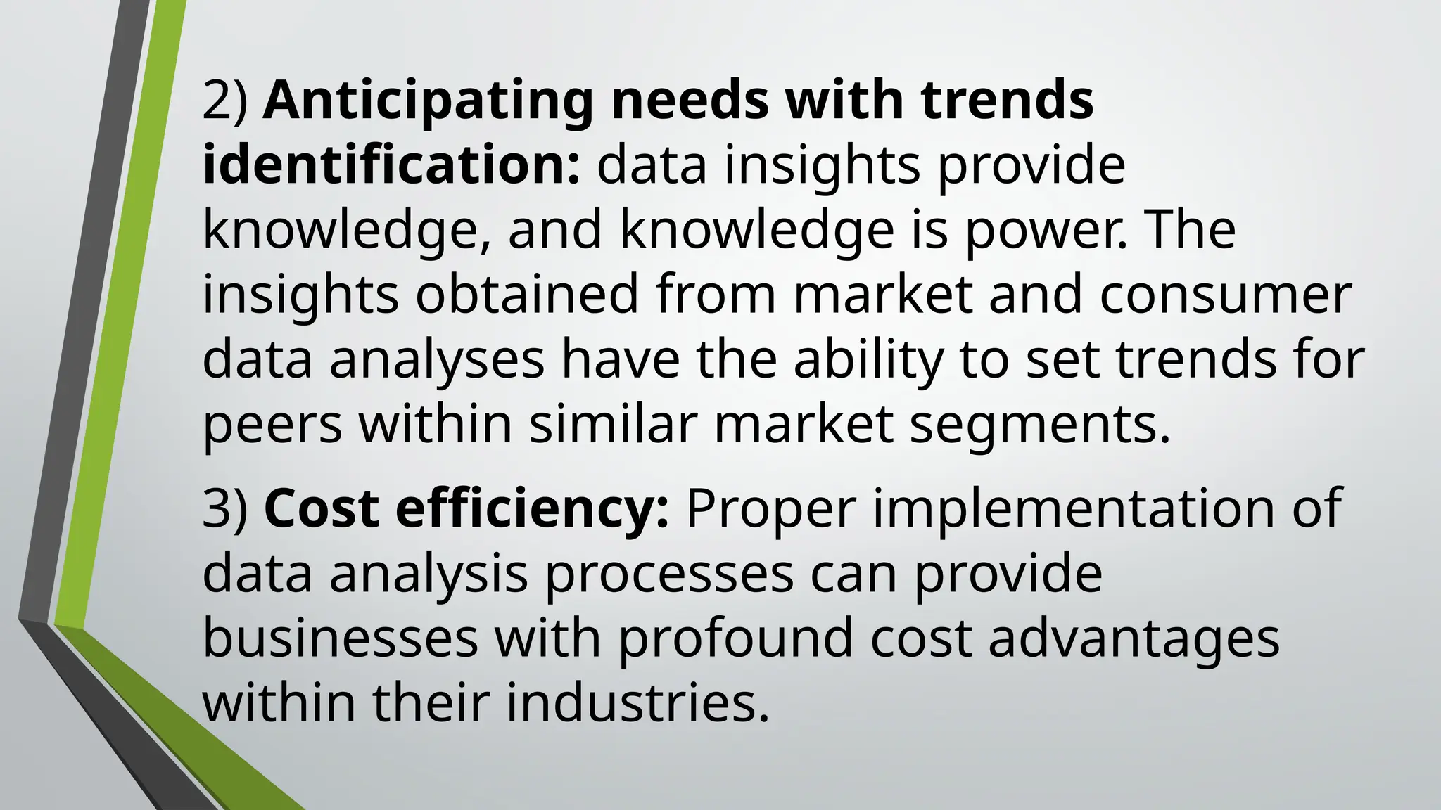 2) Anticipating needs with trends
identification: data insights provide
knowledge, and knowledge is power. The
insights obtained from market and consumer
data analyses have the ability to set trends for
peers within similar market segments.
3) Cost efficiency: Proper implementation of
data analysis processes can provide
businesses with profound cost advantages
within their industries.
 
