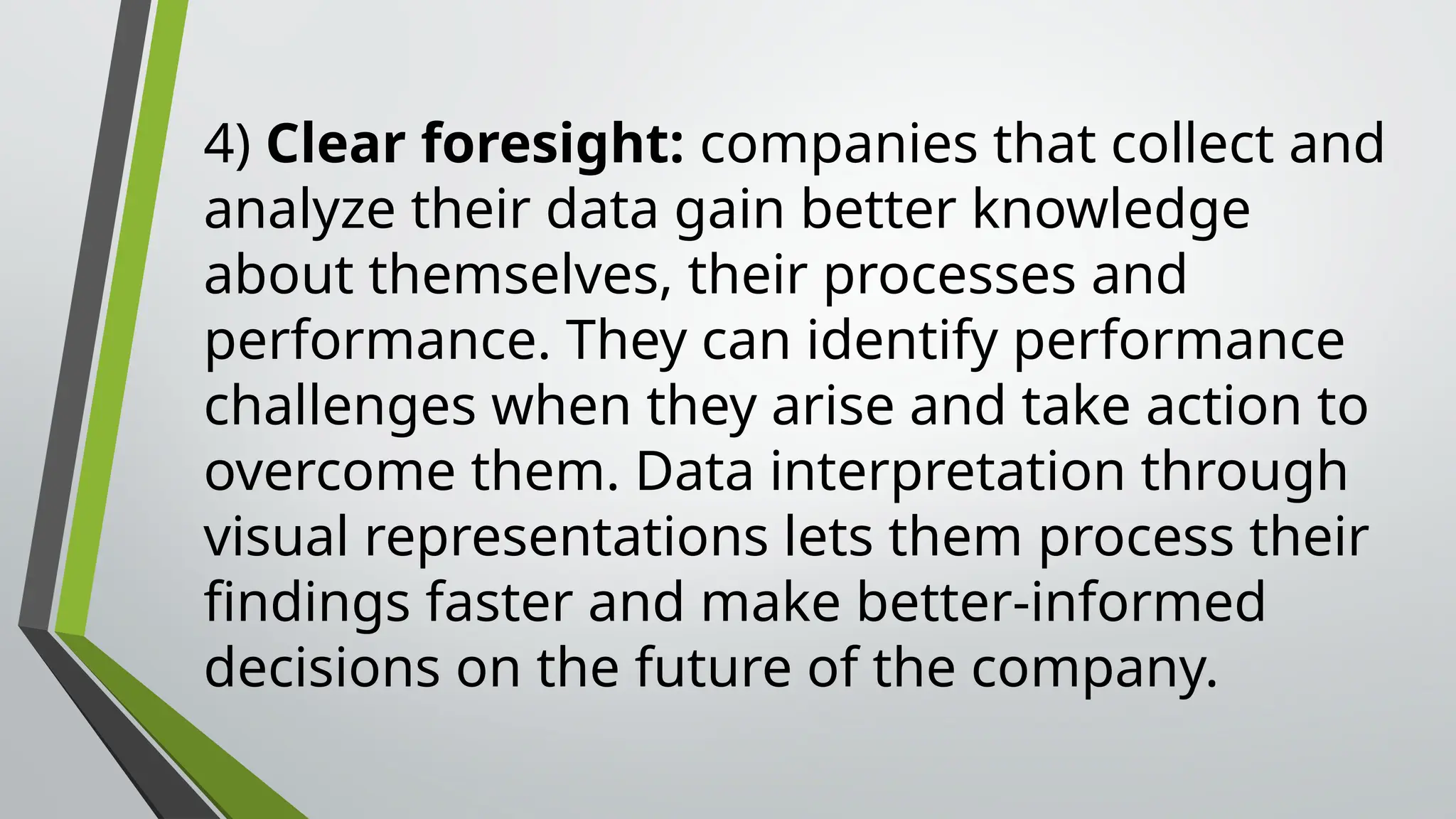 4) Clear foresight: companies that collect and
analyze their data gain better knowledge
about themselves, their processes and
performance. They can identify performance
challenges when they arise and take action to
overcome them. Data interpretation through
visual representations lets them process their
findings faster and make better-informed
decisions on the future of the company.
 