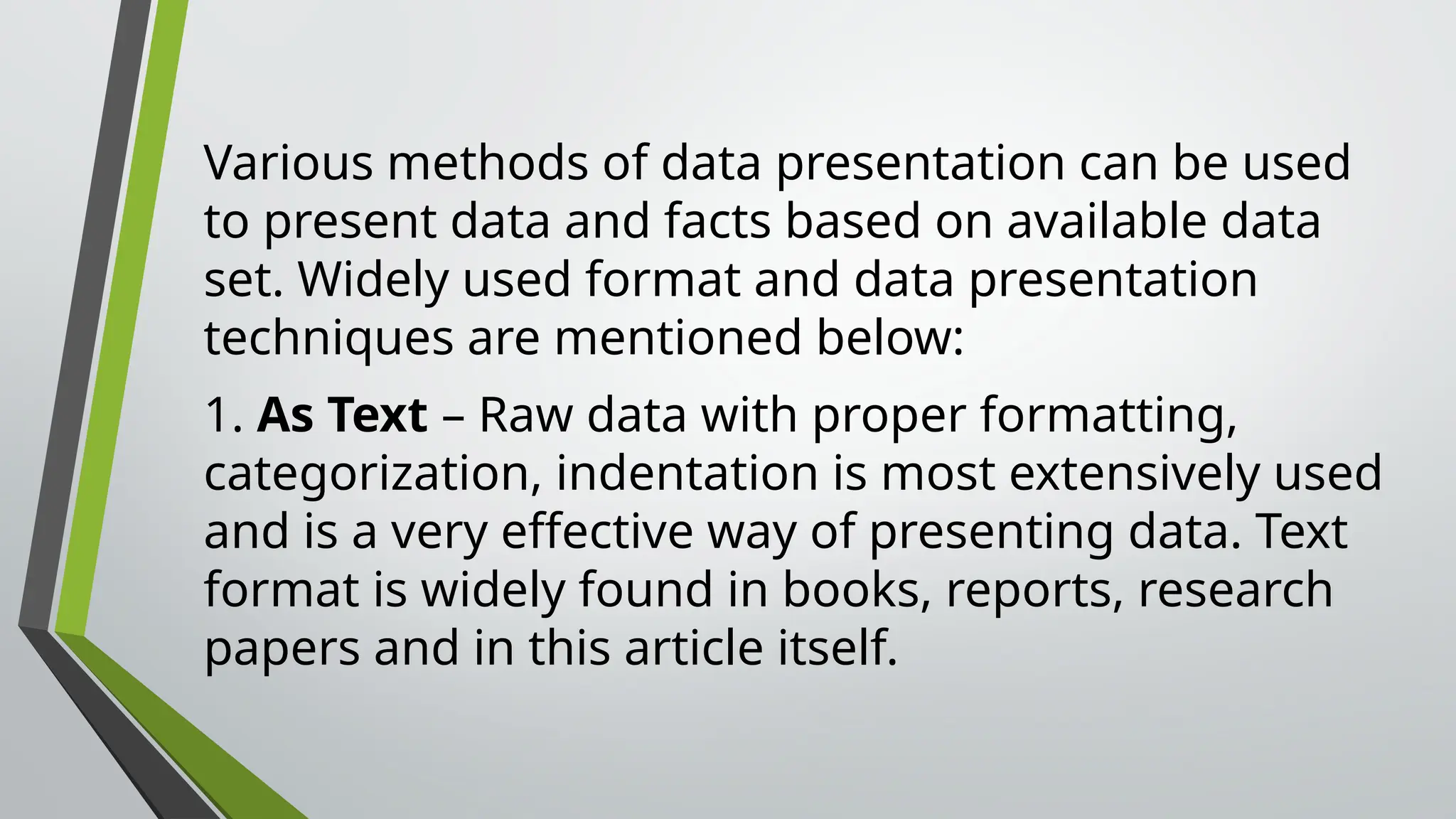 Various methods of data presentation can be used
to present data and facts based on available data
set. Widely used format and data presentation
techniques are mentioned below:
1. As Text – Raw data with proper formatting,
categorization, indentation is most extensively used
and is a very effective way of presenting data. Text
format is widely found in books, reports, research
papers and in this article itself.
 