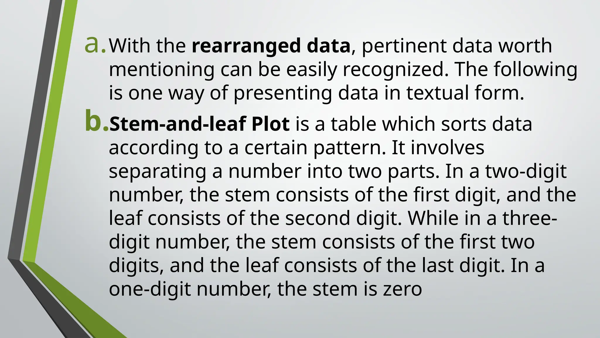 a.With the rearranged data, pertinent data worth
mentioning can be easily recognized. The following
is one way of presenting data in textual form.
b.Stem-and-leaf Plot is a table which sorts data
according to a certain pattern. It involves
separating a number into two parts. In a two-digit
number, the stem consists of the first digit, and the
leaf consists of the second digit. While in a three-
digit number, the stem consists of the first two
digits, and the leaf consists of the last digit. In a
one-digit number, the stem is zero
 
