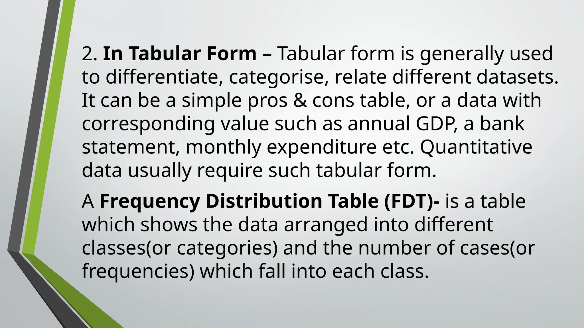 2. In Tabular Form – Tabular form is generally used
to differentiate, categorise, relate different datasets.
It can be a simple pros & cons table, or a data with
corresponding value such as annual GDP, a bank
statement, monthly expenditure etc. Quantitative
data usually require such tabular form.
A Frequency Distribution Table (FDT)- is a table
which shows the data arranged into different
classes(or categories) and the number of cases(or
frequencies) which fall into each class.
 