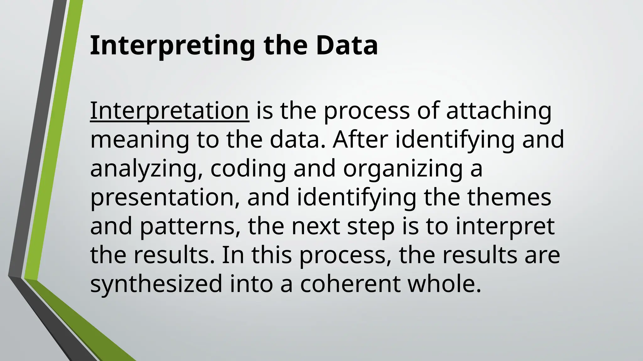 Interpreting the Data
Interpretation is the process of attaching
meaning to the data. After identifying and
analyzing, coding and organizing a
presentation, and identifying the themes
and patterns, the next step is to interpret
the results. In this process, the results are
synthesized into a coherent whole.
 