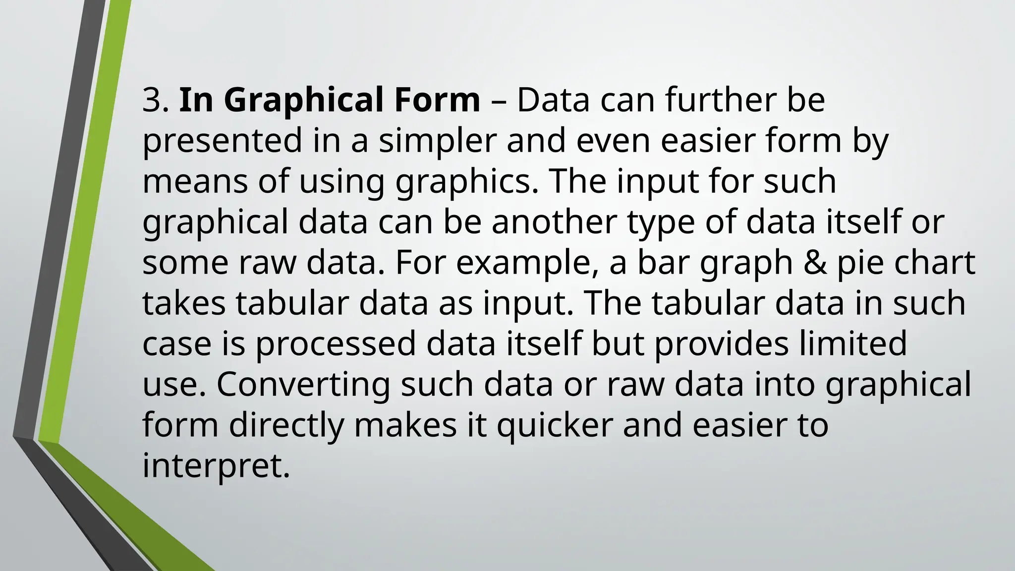 3. In Graphical Form – Data can further be
presented in a simpler and even easier form by
means of using graphics. The input for such
graphical data can be another type of data itself or
some raw data. For example, a bar graph & pie chart
takes tabular data as input. The tabular data in such
case is processed data itself but provides limited
use. Converting such data or raw data into graphical
form directly makes it quicker and easier to
interpret.
 