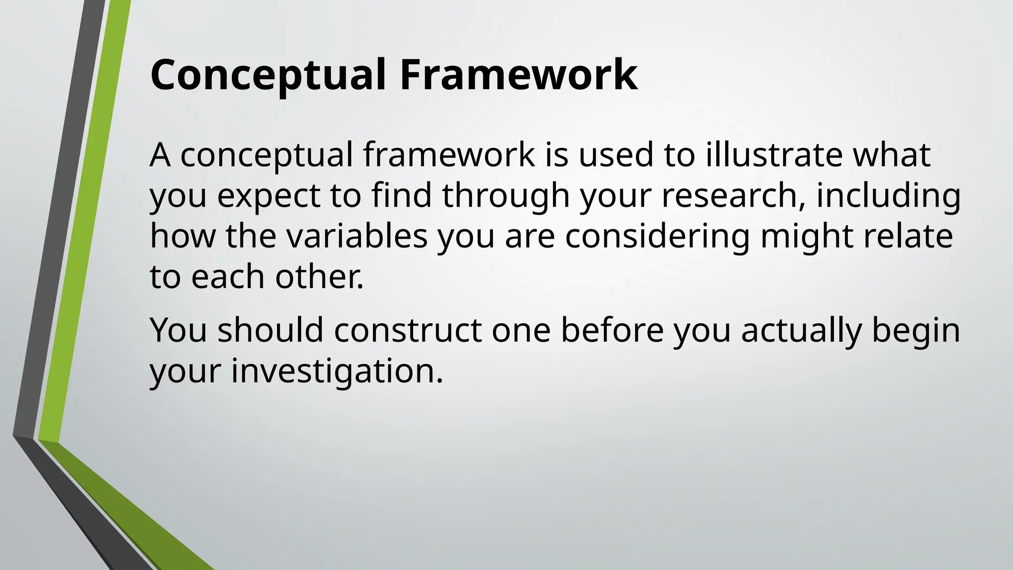 Conceptual Framework
A conceptual framework is used to illustrate what
you expect to find through your research, including
how the variables you are considering might relate
to each other.
You should construct one before you actually begin
your investigation.
 