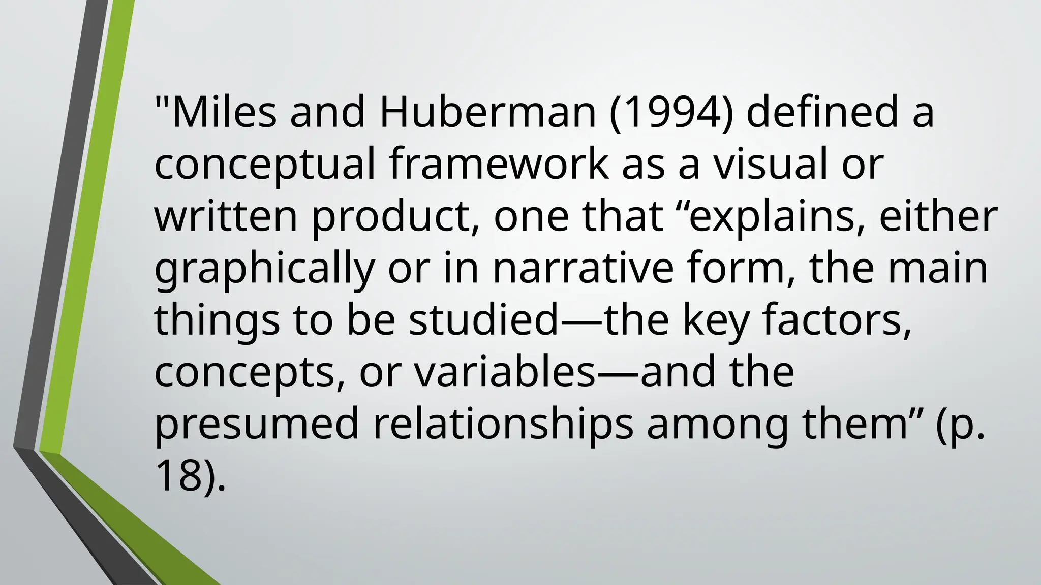 "Miles and Huberman (1994) defined a
conceptual framework as a visual or
written product, one that “explains, either
graphically or in narrative form, the main
things to be studied—the key factors,
concepts, or variables—and the
presumed relationships among them” (p.
18).
 