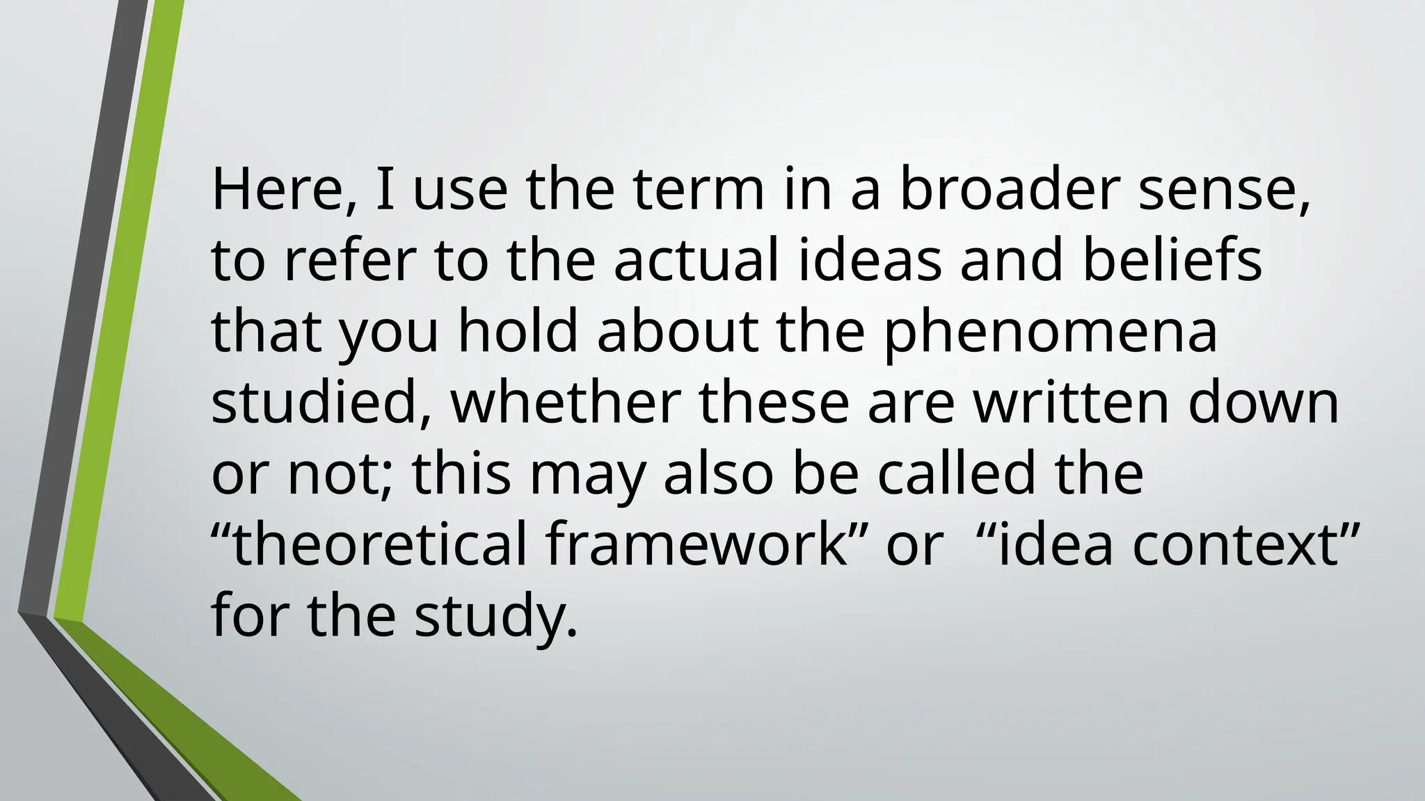 Here, I use the term in a broader sense,
to refer to the actual ideas and beliefs
that you hold about the phenomena
studied, whether these are written down
or not; this may also be called the
“theoretical framework” or “idea context”
for the study.
 