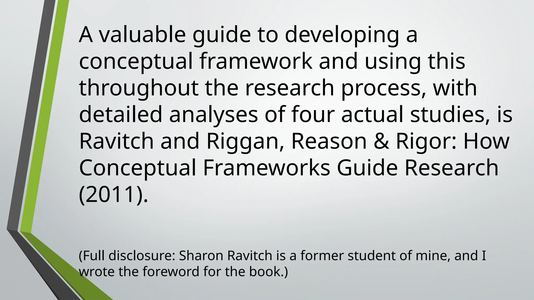 A valuable guide to developing a
conceptual framework and using this
throughout the research process, with
detailed analyses of four actual studies, is
Ravitch and Riggan, Reason & Rigor: How
Conceptual Frameworks Guide Research
(2011).
(Full disclosure: Sharon Ravitch is a former student of mine, and I
wrote the foreword for the book.)
 