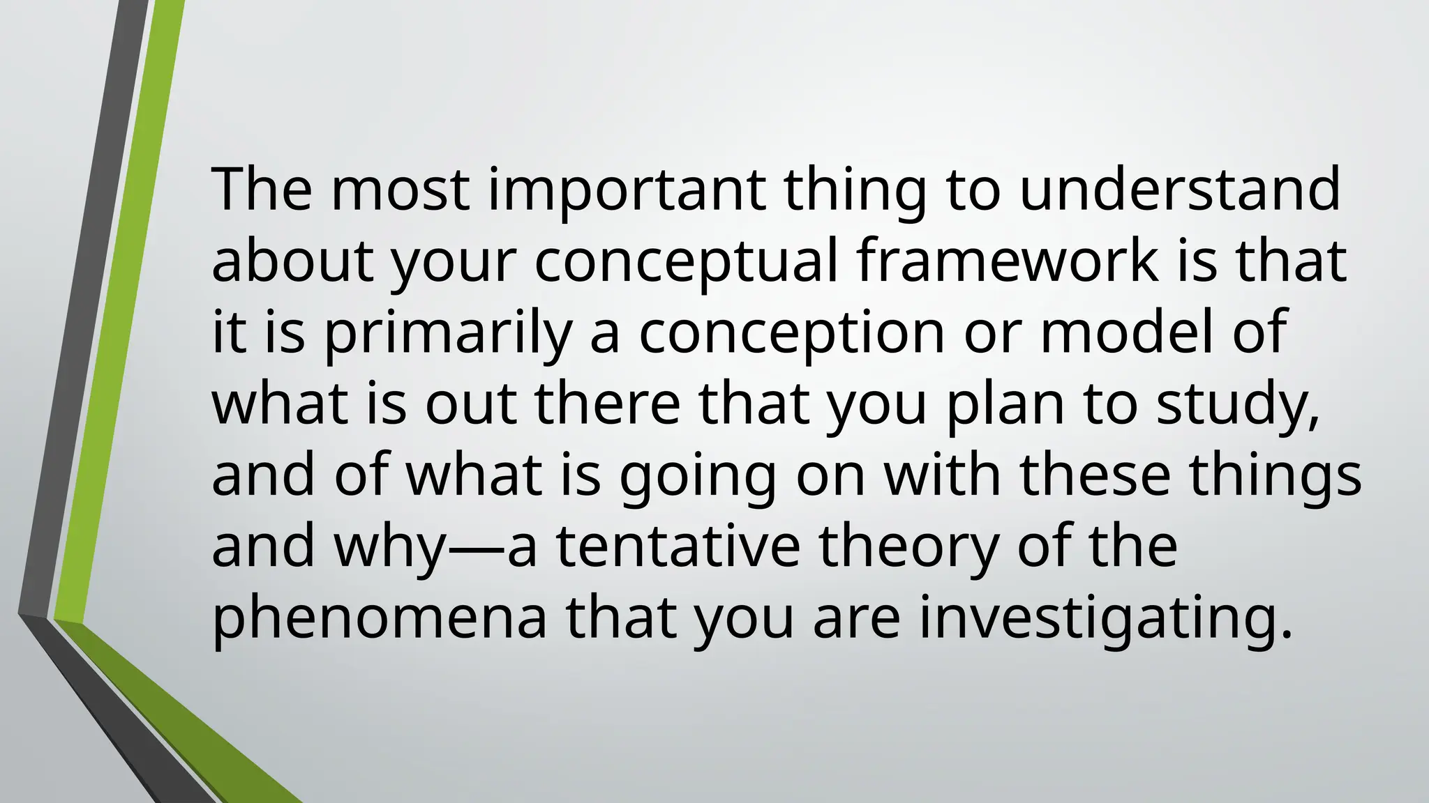 The most important thing to understand
about your conceptual framework is that
it is primarily a conception or model of
what is out there that you plan to study,
and of what is going on with these things
and why—a tentative theory of the
phenomena that you are investigating.
 