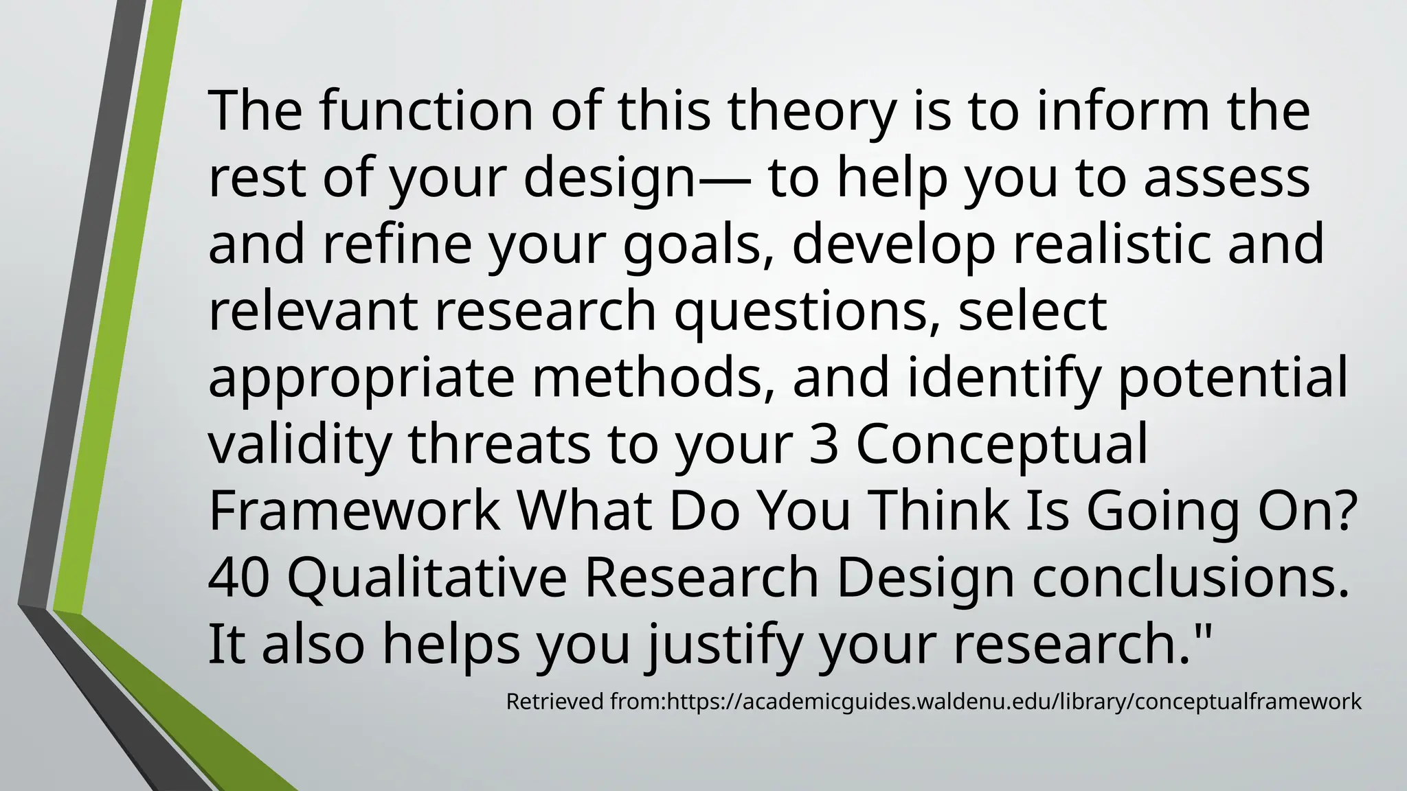 The function of this theory is to inform the
rest of your design— to help you to assess
and refine your goals, develop realistic and
relevant research questions, select
appropriate methods, and identify potential
validity threats to your 3 Conceptual
Framework What Do You Think Is Going On?
40 Qualitative Research Design conclusions.
It also helps you justify your research."
Retrieved from:https://academicguides.waldenu.edu/library/conceptualframework
 