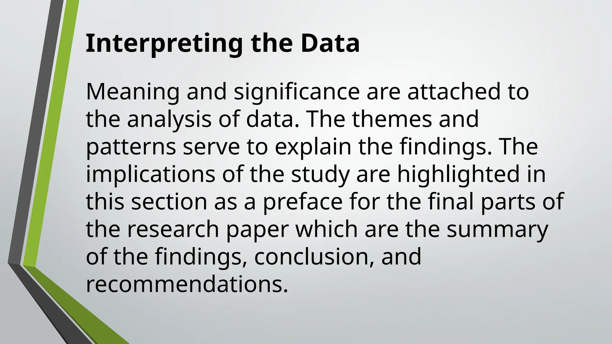 Interpreting the Data
Meaning and significance are attached to
the analysis of data. The themes and
patterns serve to explain the findings. The
implications of the study are highlighted in
this section as a preface for the final parts of
the research paper which are the summary
of the findings, conclusion, and
recommendations.
 