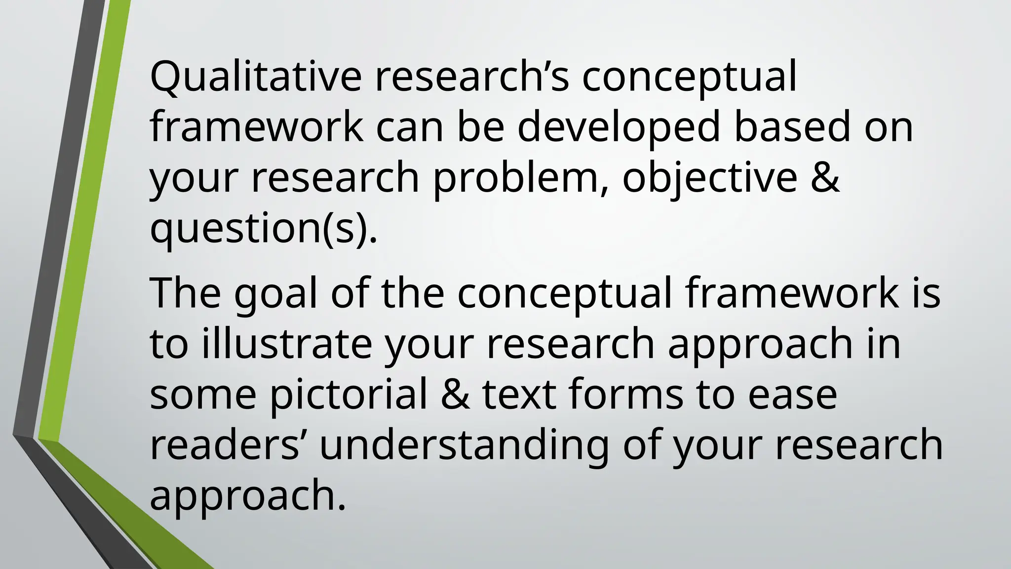 Qualitative research’s conceptual
framework can be developed based on
your research problem, objective &
question(s).
The goal of the conceptual framework is
to illustrate your research approach in
some pictorial & text forms to ease
readers’ understanding of your research
approach.
 