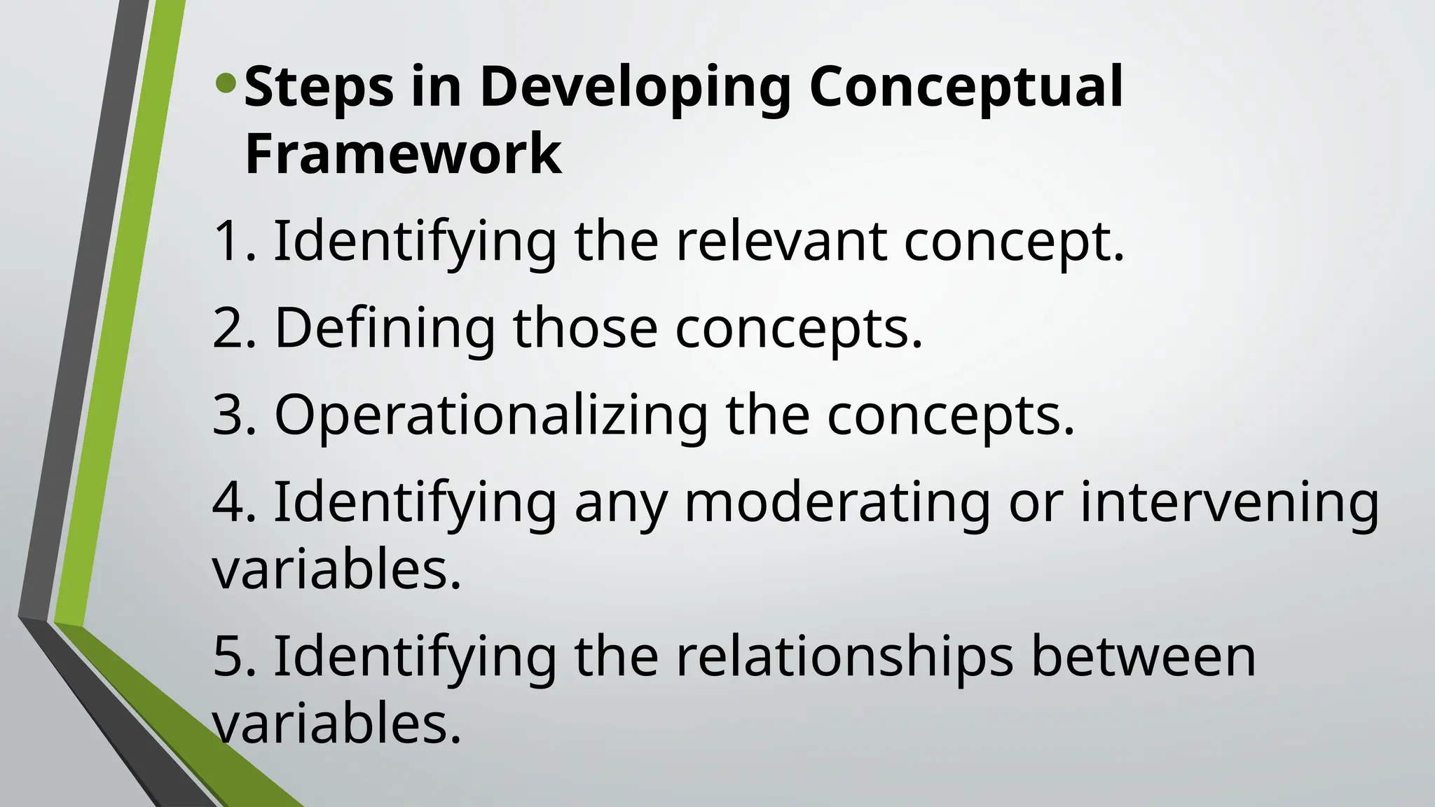•Steps in Developing Conceptual
Framework
1. Identifying the relevant concept.
2. Defining those concepts.
3. Operationalizing the concepts.
4. Identifying any moderating or intervening
variables.
5. Identifying the relationships between
variables.
 