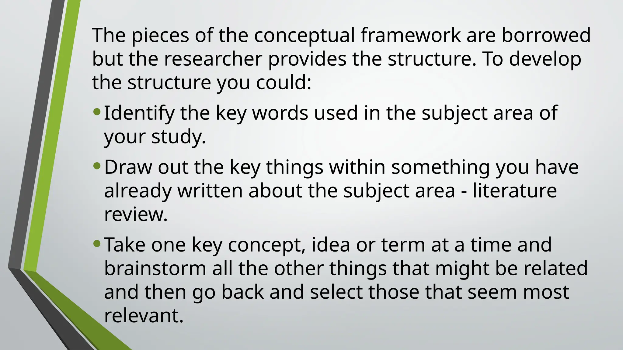 The pieces of the conceptual framework are borrowed
but the researcher provides the structure. To develop
the structure you could:
•Identify the key words used in the subject area of
your study.
•Draw out the key things within something you have
already written about the subject area - literature
review.
•Take one key concept, idea or term at a time and
brainstorm all the other things that might be related
and then go back and select those that seem most
relevant.
 