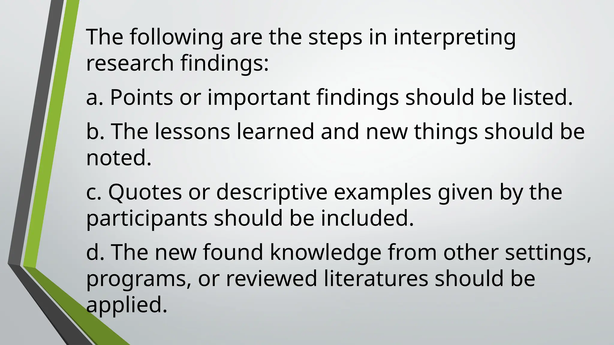 The following are the steps in interpreting
research findings:
a. Points or important findings should be listed.
b. The lessons learned and new things should be
noted.
c. Quotes or descriptive examples given by the
participants should be included.
d. The new found knowledge from other settings,
programs, or reviewed literatures should be
applied.
 