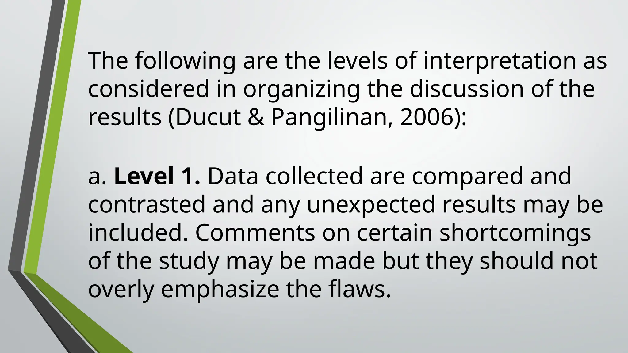 The following are the levels of interpretation as
considered in organizing the discussion of the
results (Ducut & Pangilinan, 2006):
a. Level 1. Data collected are compared and
contrasted and any unexpected results may be
included. Comments on certain shortcomings
of the study may be made but they should not
overly emphasize the flaws.
 