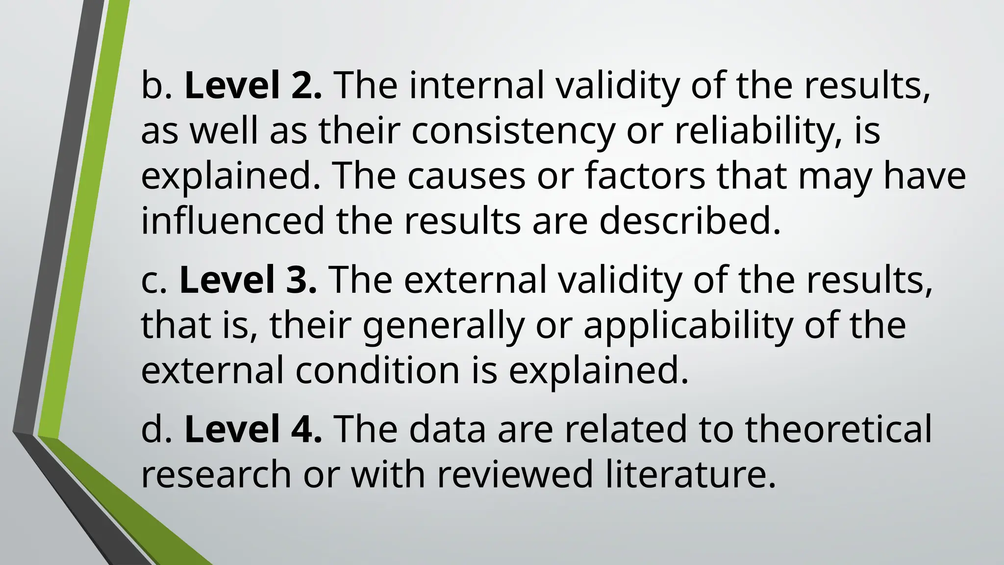 b. Level 2. The internal validity of the results,
as well as their consistency or reliability, is
explained. The causes or factors that may have
influenced the results are described.
c. Level 3. The external validity of the results,
that is, their generally or applicability of the
external condition is explained.
d. Level 4. The data are related to theoretical
research or with reviewed literature.
 