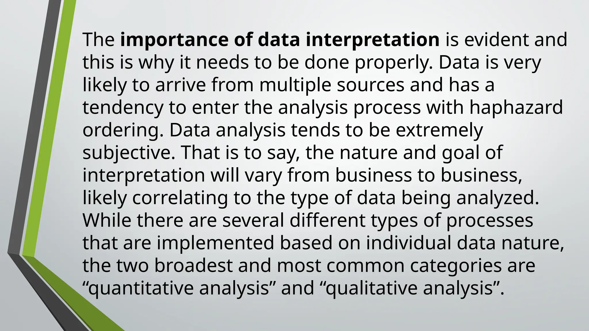 The importance of data interpretation is evident and
this is why it needs to be done properly. Data is very
likely to arrive from multiple sources and has a
tendency to enter the analysis process with haphazard
ordering. Data analysis tends to be extremely
subjective. That is to say, the nature and goal of
interpretation will vary from business to business,
likely correlating to the type of data being analyzed.
While there are several different types of processes
that are implemented based on individual data nature,
the two broadest and most common categories are
“quantitative analysis” and “qualitative analysis”.
 