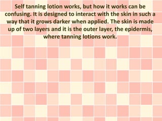Self tanning lotion works, but how it works can be
confusing. It is designed to interact with the skin in such a
 way that it grows darker when applied. The skin is made
 up of two layers and it is the outer layer, the epidermis,
                 where tanning lotions work.
 