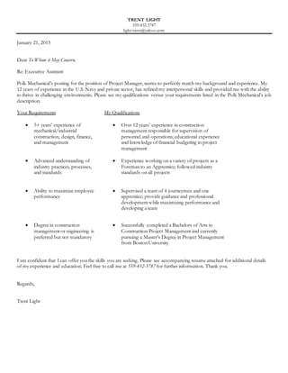 TRENT LIGHT
559.432.3787
light.trent@yahoo.com
January 21, 2015
Dear To Whom it May Concern,
Re: Executive Assistant
Polk Mechanical’s posting for the position of Project Manager, seems to perfectly match my background and experience. My
12 years of experience in the U.S. Navy and private sector, has refined my interpersonal skills and provided me with the ability
to thrive in challenging environments. Please see my qualifications versus your requirements listed in the Polk Mechanical’s job
description:
Your Requirements My Qualifications
 5+ years’ experience of
mechanical/industrial
construction, design, finance,
and management
 Over 12 years’ experience in construction
management responsible for supervision of
personnel and operations; educational experience
and knowledge of financial budgeting in project
management
 Advanced understanding of
industry practices, processes,
and standards
 Experience working on a variety of projects as a
Foreman to an Apprentice; followed industry
standards on all projects
 Ability to maximize employee
performance
 Supervised a team of 4 journeymen and one
apprentice; provide guidance and professional
development while maximizing performance and
developing a team
 Degree in construction
management or engineering is
preferred but not mandatory
 Successfully completed a Bachelors of Arts in
Construction Project Management and currently
pursuing a Master’s Degree in Project Management
from Boston University
I am confident that I can offer you the skills you are seeking. Please see accompanying resume attached for additional details
of my experience and education. Feel free to call me at 559-432-3787 for further information. Thank you.
Regards,
Trent Light
 