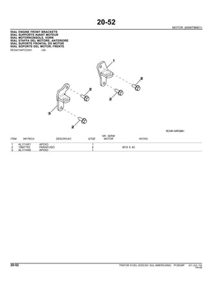 20-52
MOTOR (6068TBM01)
95AL ENGINE FRONT BRACKETS
95AL SUPPORTS AVANT MOTEUR
95AL MOTORKONSOLE, VORN
95AL STAFFA DEL MOTORE, ANTERIORE
95AL SUPORTE FRONTAL DO MOTOR
95AL SOPORTE DEL MOTOR, FRENTE
RE540154PCDA01 -UN-
NR. SERIE
ITEM NR.PECA DESCRICAO QTDE MOTOR NOTAS
1 AL111451 APOIO 1
2 19M7793 PARAFUSO 4 M16 X 40
3 AL111449 APOIO 1
20-52 TRATOR 6125J (EDICAO SUL-AMERICANA) PC8539P (01-JUL-10)
PN=98
 
