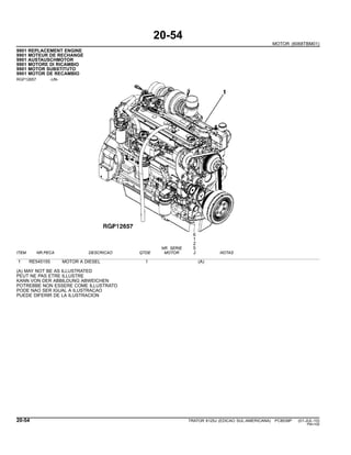 20-54
MOTOR (6068TBM01)
9901 REPLACEMENT ENGINE
9901 MOTEUR DE RECHANGE
9901 AUSTAUSCHMOTOR
9901 MOTORE DI RICAMBIO
9901 MOTOR SUBSTITUTO
9901 MOTOR DE RECAMBIO
RGP12657 -UN-
6
1
2
NR. SERIE 5
ITEM NR.PECA DESCRICAO QTDE MOTOR J NOTAS
1 RE545155 MOTOR A DIESEL 1 (A)
(A) MAY NOT BE AS ILLUSTRATED
PEUT NE PAS ETRE ILLUSTRE
KANN VON DER ABBILDUNG ABWEICHEN
POTREBBE NON ESSERE COME ILLUSTRATO
PODE NAO SER IGUAL A ILUSTRACAO
PUEDE DIFERIR DE LA ILUSTRACION
20-54 TRATOR 6125J (EDICAO SUL-AMERICANA) PC8539P (01-JUL-10)
PN=100
 