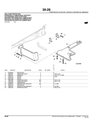 30-26
PERIFERICOS DO MOTOR, TANQUE E SISTEMA DE ADMISSAO
FUEL TANK PROTECTION
RESERVOIR A COMBUSTIBLE, SUPPORTS
HALTERUNGEN, KRAFTSTOFFTANK
SUPPORTI PER SERBATOIO COMBUSTIBILE
PROTECAO DO TANQUE DE COMBUSTIVEL
PROTECION DEPOSITO DE COMBUSTIBLE
CQ157587 -UN-
6
1
2
5
ITEM NR.PECA DESCRICAO QTDE NR. SERIE J NOTAS
1 DQ59361 PROTECAO 1 X
2 19M7487 PARAFUSO SEXT. 2 X M20 X 50
3 24M7051 ARRUELA 2 X 21 X 37 X 3 MM
4 14M7144 PORCA 2 X M20
5 DQ63674 APOIO 1 X
6 DQ41285 APOIO 1 X
7 19M7496 PARAFUSO SEXT. AR X M12 X 45
8 19M7285 PARAFUSO SEXT. AR X M12 X 30
9 CQ38916 ESPACADOR 1 X
10 12M7067 ARRUELA DE PRESSAO AR X 12 MM
11 DQ61516 PROTECAO 1 X
12 12M7070 ARRUELA DE PRESSAO 2 X 20 MM
13 19M7330 PARAFUSO SEXT. 1 X M12 X 55
30-26 TRATOR 6125J (EDICAO SUL-AMERICANA) PC8539P (01-JUL-10)
PN=128
 