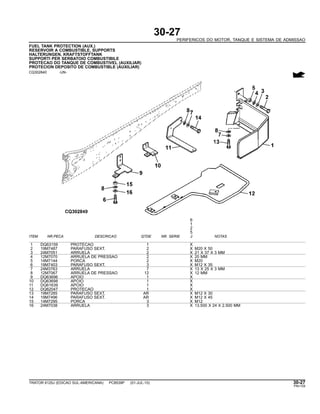 30-27
PERIFERICOS DO MOTOR, TANQUE E SISTEMA DE ADMISSAO
FUEL TANK PROTECTION (AUX.)
RESERVOIR A COMBUSTIBLE, SUPPORTS
HALTERUNGEN, KRAFTSTOFFTANK
SUPPORTI PER SERBATOIO COMBUSTIBILE
PROTECAO DO TANQUE DE COMBUSTIVEL (AUXILIAR)
PROTECION DEPOSITO DE COMBUSTIBLE (AUXILIAR)
CQ302840 -UN-
6
1
2
5
ITEM NR.PECA DESCRICAO QTDE NR. SERIE J NOTAS
1 DQ63159 PROTECAO 1 X
2 19M7487 PARAFUSO SEXT. 2 X M20 X 50
3 24M7051 ARRUELA 2 X 21 X 37 X 3 MM
4 12M7070 ARRUELA DE PRESSAO 2 X 20 MM
5 14M7144 PORCA 2 X M20
6 19M7403 PARAFUSO SEXT. 3 X M12 X 35
7 24M3763 ARRUELA 7 X 13 X 25 X 3 MM
8 12M7067 ARRUELA DE PRESSAO 12 X 12 MM
9 DQ63696 APOIO 1 X
10 DQ63698 APOIO 1 X
11 DQ61639 APOIO 1 X
12 DQ62047 PROTECAO 1 X
13 19M7285 PARAFUSO SEXT. AR X M12 X 30
14 19M7496 PARAFUSO SEXT. AR X M12 X 45
15 14M7295 PORCA 3 X M12
16 24M7038 ARRUELA 3 X 13.500 X 24 X 2.500 MM
TRATOR 6125J (EDICAO SUL-AMERICANA) PC8539P (01-JUL-10) 30-27
PN=129
 