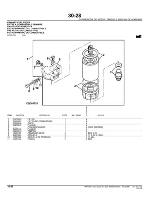 30-28
PERIFERICOS DO MOTOR, TANQUE E SISTEMA DE ADMISSAO
PRIMARY FUEL FILTER
FILTRE A COMBUSTIBLE PRIMAIRE
KRAFTSTOFFVORFILTER
FILTRO PRIMARIO DEL COMBUSTIBILE
PRE FILTRO DE COMBUSTIVEL
FILTRO PRIMARIO DE COMBUSTIBLE
CQ301753 -UN-
6
1
2
5
ITEM NR.PECA DESCRICAO QTDE NR. SERIE J NOTAS
1 DQ72620 FILTRO 1 X
2 DQ24057 FILTRO DE COMBUSTIVEL 1 X
3 DQ39530 COPO 1 X
4 DQ72612 PLUGUE 1 X
5 ........ POS-RESFRIADOR 1 X (ORD DQ72620)
6 DQ25143 PLUGUE 1 X
7 DQ32910 TAMPAO 1 X
8 19M7167 PARAFUSO SEXT. 2 X M10 X 25
9 24M7040 ARRUELA 2 X 11 X 20 X 2 MM
10 12M7066 ARRUELA DE PRESSAO 2 X 10 MM
11 14M7140 PORCA 2 X M10
30-28 TRATOR 6125J (EDICAO SUL-AMERICANA) PC8539P (01-JUL-10)
PN=130
 