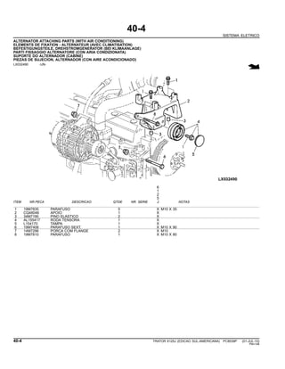 40-4
SISTEMA ELETRICO
ALTERNATOR ATTACHING PARTS (WITH AIR CONDITIONING)
ELEMENTS DE FIXATION - ALTERNATEUR (AVEC CLIMATISATION)
BEFESTIGUNGSTEILE, DREHSTROMGENERATOR (BEI KLIMAANLAGE)
PARTI FISSAGGIO ALTERNATORE (CON ARIA CONDIZIONATA)
SUPORTE DO ALTERNADOR (CABINE)
PIEZAS DE SUJECION, ALTERNADOR (CON AIRE ACONDICIONADO)
LX032490 -UN-
6
1
2
5
ITEM NR.PECA DESCRICAO QTDE NR. SERIE J NOTAS
1 19M7835 PARAFUSO 5 X M10 X 35
2 CQ48046 APOIO 1 X
3 34M7190 PINO ELASTICO 2 X
4 AL155417 RODA TENSORA 1 X
5 L154170 TAMPA 1 X
6 19M7408 PARAFUSO SEXT. 1 X M10 X 90
7 14M7296 PORCA COM FLANGE 2 X M10
8 19M7810 PARAFUSO 1 X M10 X 80
40-4 TRATOR 6125J (EDICAO SUL-AMERICANA) PC8539P (01-JUL-10)
PN=148
 