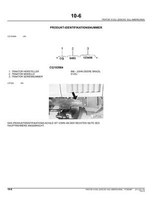 10-6
TRATOR 6125J (EDICAO SUL-AMERICANA)
PRODUKT-IDENTIFIKATIONSNUMMER
CQ153584 -UN-
1. TRAKTOR HERSTELLER BM - JOHN DEERE BRAZIL
2. TRAKTOR MODELLE 6125J
3. TRAKTOR SERIENNUMMER
LVP202 -UN-
DAS PRODUKTIDENTIFIKATIONS-SCHILD IST VORN AN DER RECHTEN SEITE DES
HAUPTRAHMENS ANGEBRACHT.
10-6 TRATOR 6125J (EDICAO SUL-AMERICANA) PC8539P (01-JUL-10)
PN=14
 